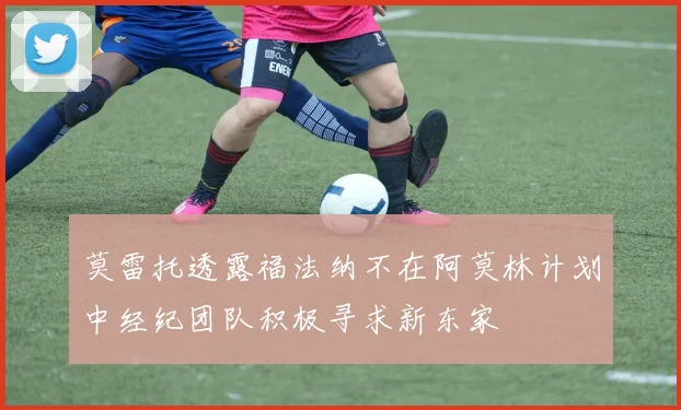 莫雷托透露福法纳不在阿莫林计划中经纪团队积极寻求新东家