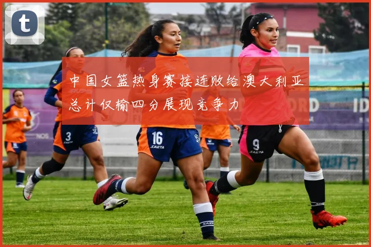 中国女篮热身赛接连败给澳大利亚总计仅输四分展现竞争力