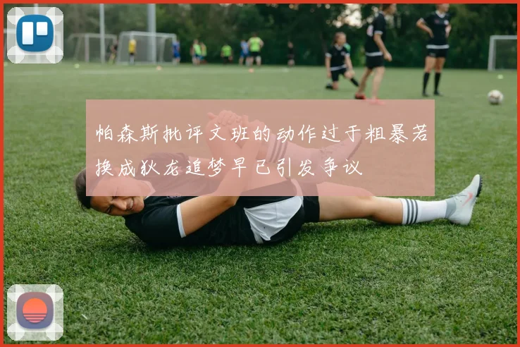 帕森斯批评文班的动作过于粗暴若换成狄龙追梦早已引发争议