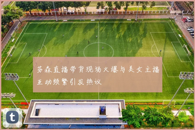 芬森直播带货现场火爆与美女主播互动频繁引发热议