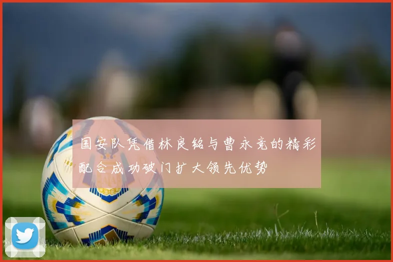 国安队凭借林良铭与曹永竞的精彩配合成功破门扩大领先优势