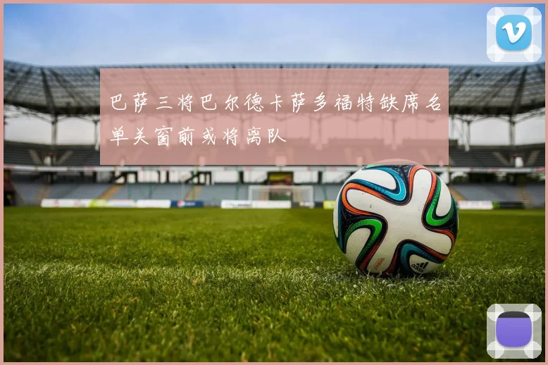巴萨三将巴尔德卡萨多福特缺席名单关窗前或将离队