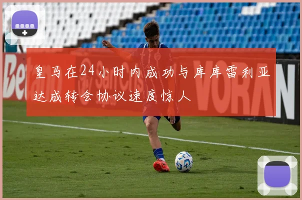 皇马在24小时内成功与库库雷利亚达成转会协议速度惊人