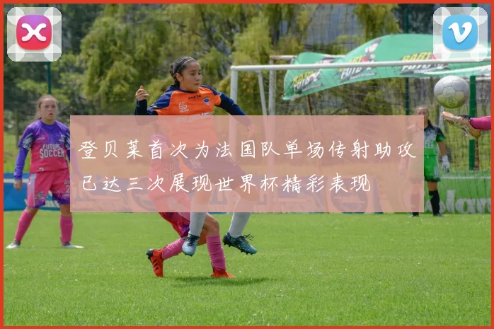 登贝莱首次为法国队单场传射助攻已达三次展现世界杯精彩表现