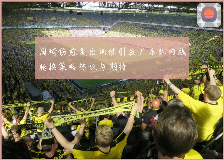 周琦伤愈复出训练引发广东队内线轮换策略热议与期待