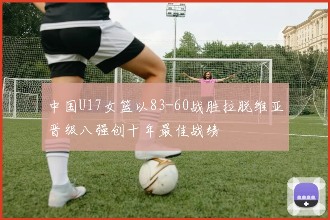 中国U17女篮以83-60战胜拉脱维亚晋级八强创十年最佳战绩