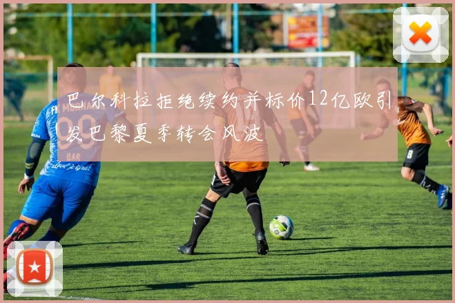 巴尔科拉拒绝续约并标价12亿欧引发巴黎夏季转会风波
