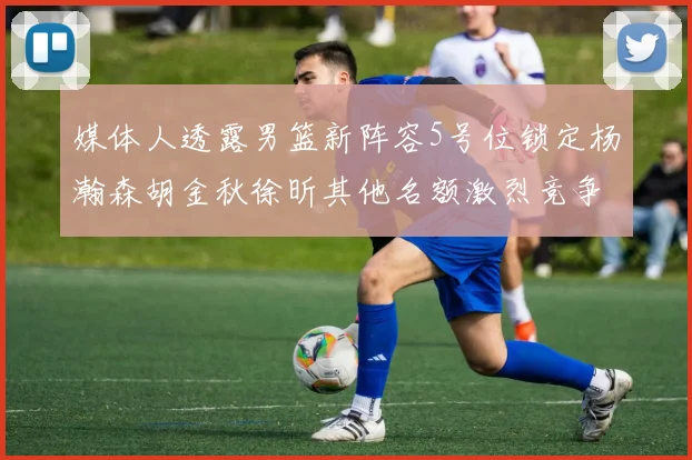 媒体人透露男篮新阵容5号位锁定杨瀚森胡金秋徐昕其他名额激烈竞争