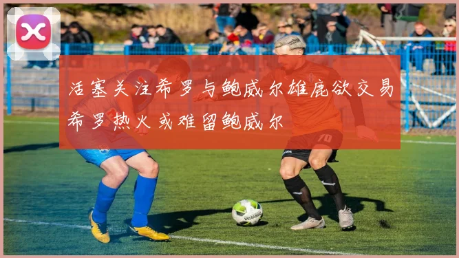 活塞关注希罗与鲍威尔雄鹿欲交易希罗热火或难留鲍威尔