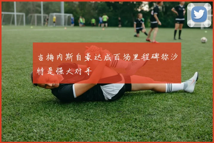 吉梅内斯自豪达成百场里程碑称沙特是强大对手
