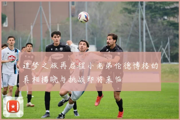 追梦之旅再启程小老弟伦德博格的真相揭晓与挑战即将来临
