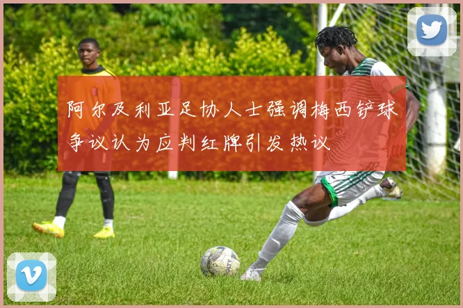阿尔及利亚足协人士强调梅西铲球争议认为应判红牌引发热议