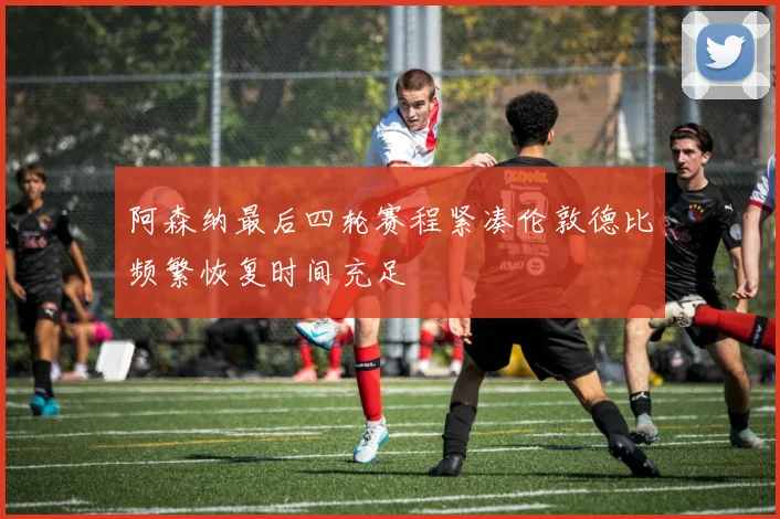 阿森纳最后四轮赛程紧凑伦敦德比频繁恢复时间充足