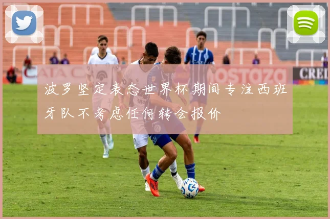 波罗坚定表态世界杯期间专注西班牙队不考虑任何转会报价
