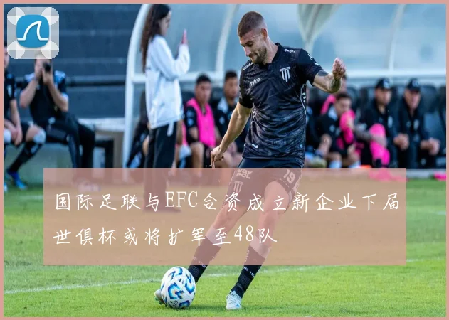 国际足联与EFC合资成立新企业下届世俱杯或将扩军至48队