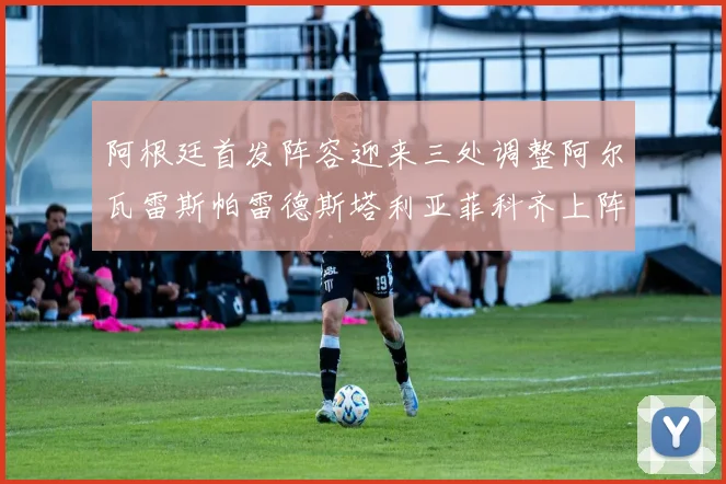 阿根廷首发阵容迎来三处调整阿尔瓦雷斯帕雷德斯塔利亚菲科齐上阵