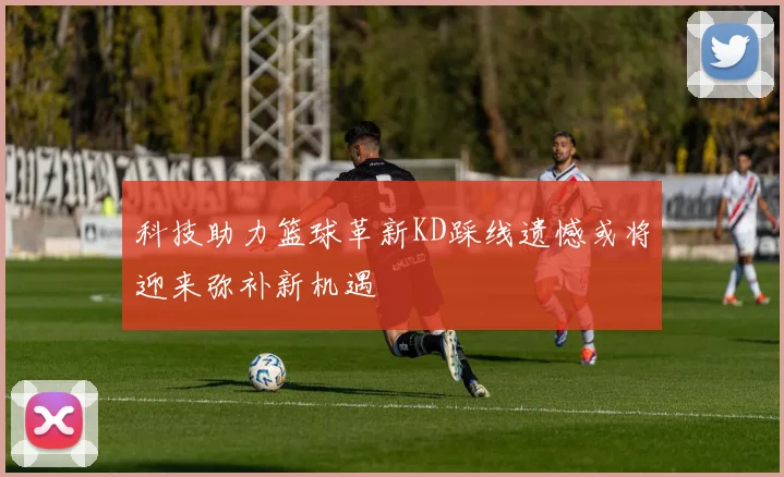 科技助力篮球革新KD踩线遗憾或将迎来弥补新机遇