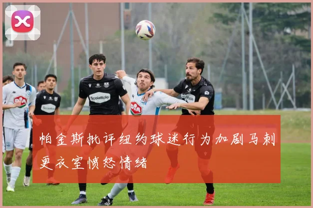帕金斯批评纽约球迷行为加剧马刺更衣室愤怒情绪