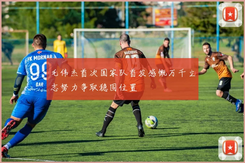 毛伟杰首次国家队首发感慨万千立志努力争取稳固位置
