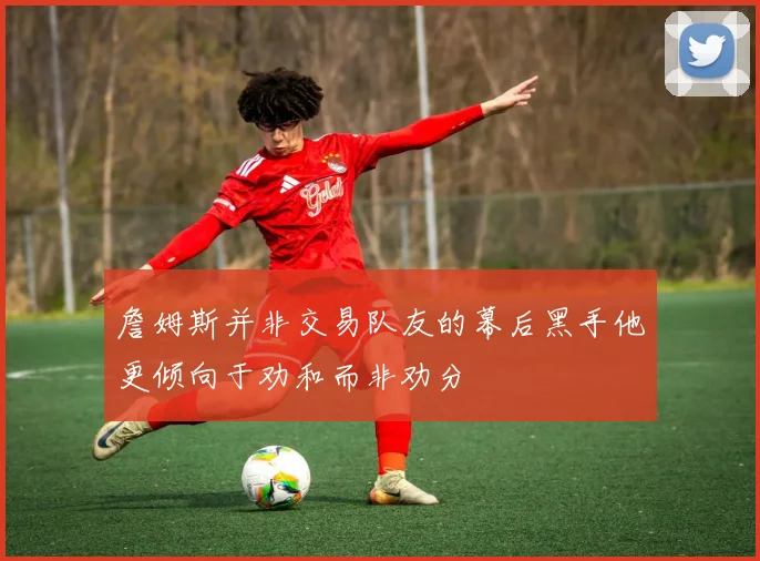 詹姆斯并非交易队友的幕后黑手他更倾向于劝和而非劝分
