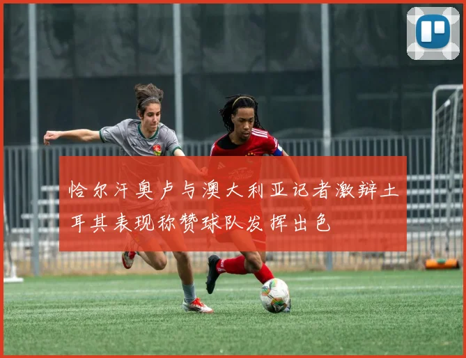 恰尔汗奥卢与澳大利亚记者激辩土耳其表现称赞球队发挥出色