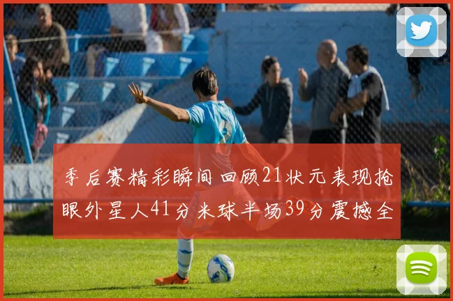 季后赛精彩瞬间回顾21状元表现抢眼外星人41分米球半场39分震撼全场