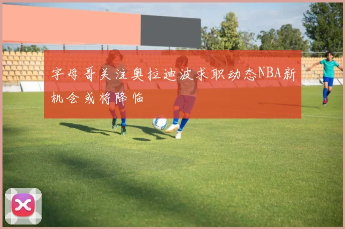 字母哥关注奥拉迪波求职动态NBA新机会或将降临
