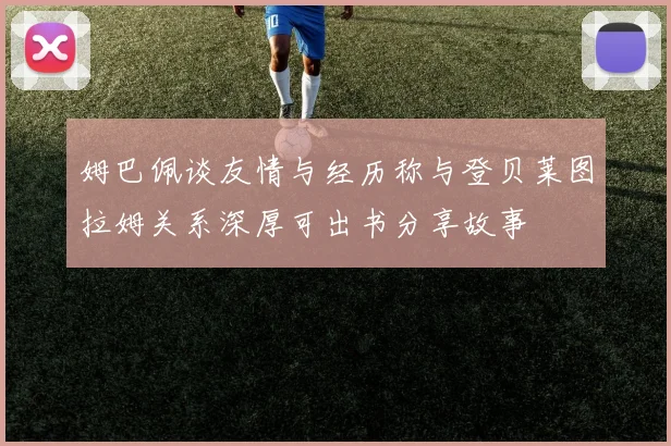 姆巴佩谈友情与经历称与登贝莱图拉姆关系深厚可出书分享故事