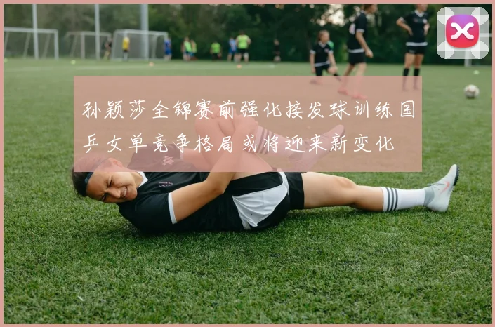 孙颖莎全锦赛前强化接发球训练国乒女单竞争格局或将迎来新变化