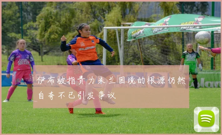 伊布被指责为米兰困境的根源仍然自夸不已引发争议